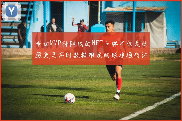 专访MVP孙阳我的NFT卡牌不仅是收藏更是实时数据维度的球迷通行证